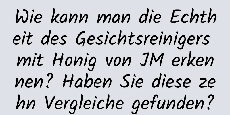 Wie kann man die Echtheit des Gesichtsreinigers mit Honig von JM erkennen? Haben Sie diese zehn Vergleiche gefunden?