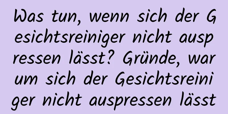 Was tun, wenn sich der Gesichtsreiniger nicht auspressen lässt? Gründe, warum sich der Gesichtsreiniger nicht auspressen lässt