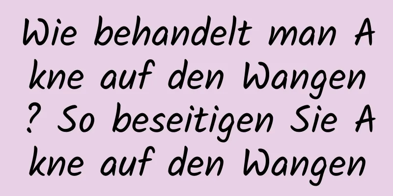 Wie behandelt man Akne auf den Wangen? So beseitigen Sie Akne auf den Wangen
