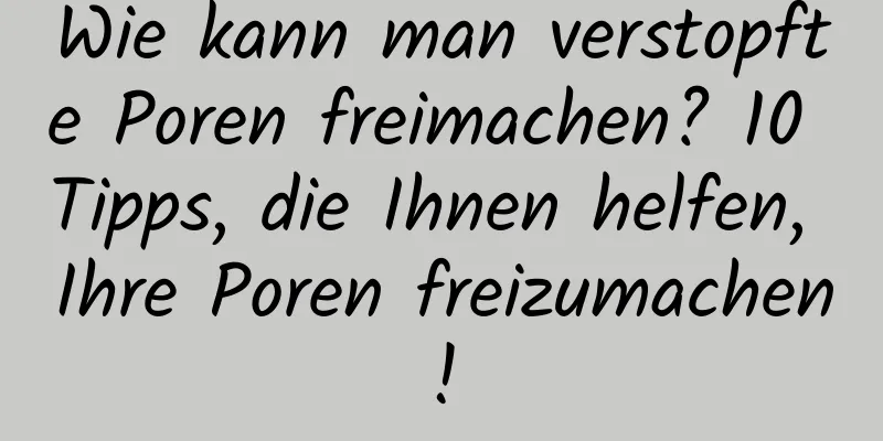 Wie kann man verstopfte Poren freimachen? 10 Tipps, die Ihnen helfen, Ihre Poren freizumachen!