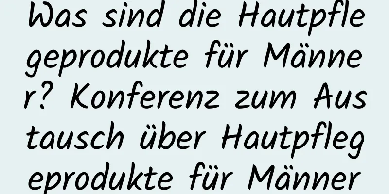 Was sind die Hautpflegeprodukte für Männer? Konferenz zum Austausch über Hautpflegeprodukte für Männer