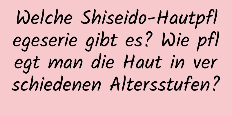 Welche Shiseido-Hautpflegeserie gibt es? Wie pflegt man die Haut in verschiedenen Altersstufen?