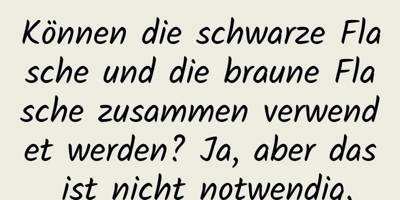 Können die schwarze Flasche und die braune Flasche zusammen verwendet werden? Ja, aber das ist nicht notwendig.