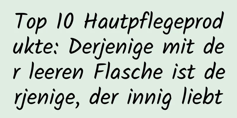 Top 10 Hautpflegeprodukte: Derjenige mit der leeren Flasche ist derjenige, der innig liebt