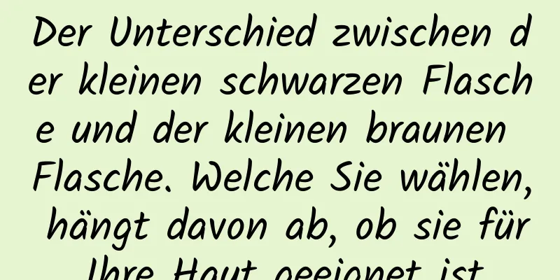 Der Unterschied zwischen der kleinen schwarzen Flasche und der kleinen braunen Flasche. Welche Sie wählen, hängt davon ab, ob sie für Ihre Haut geeignet ist.