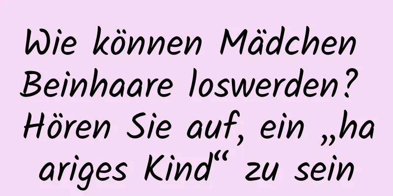 Wie können Mädchen Beinhaare loswerden? Hören Sie auf, ein „haariges Kind“ zu sein