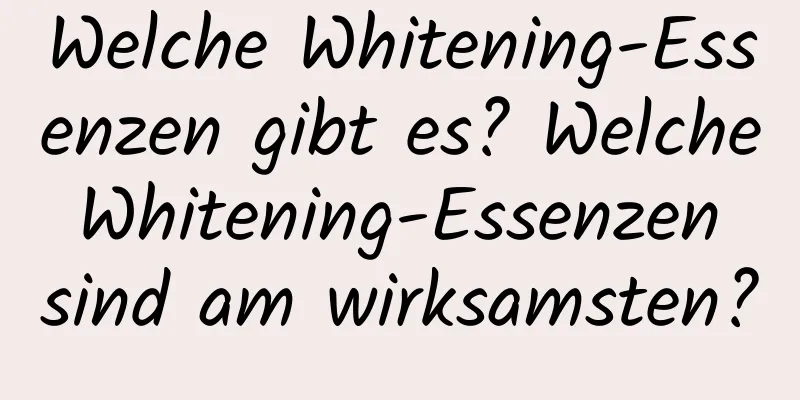 Welche Whitening-Essenzen gibt es? Welche Whitening-Essenzen sind am wirksamsten?
