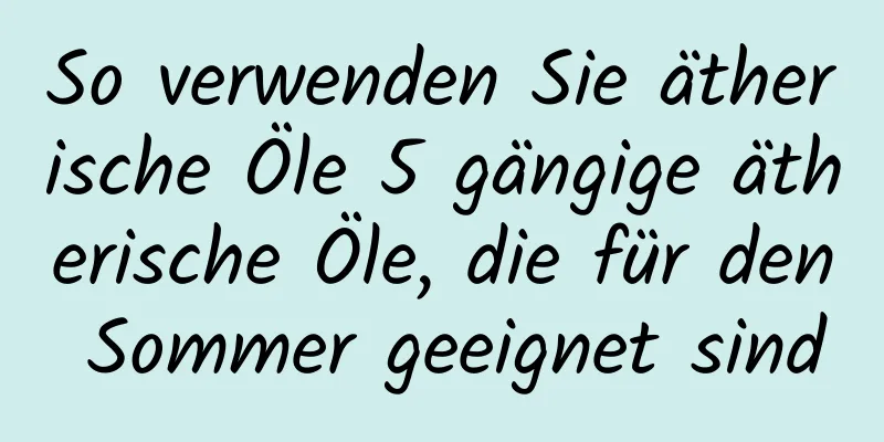 So verwenden Sie ätherische Öle 5 gängige ätherische Öle, die für den Sommer geeignet sind