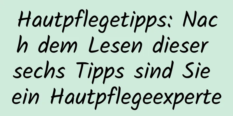 Hautpflegetipps: Nach dem Lesen dieser sechs Tipps sind Sie ein Hautpflegeexperte
