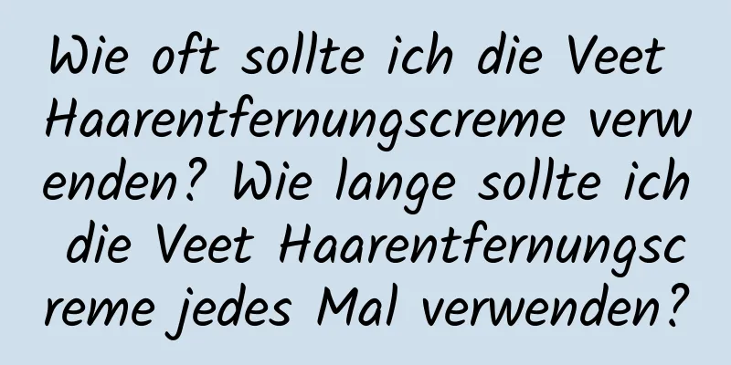 Wie oft sollte ich die Veet Haarentfernungscreme verwenden? Wie lange sollte ich die Veet Haarentfernungscreme jedes Mal verwenden?