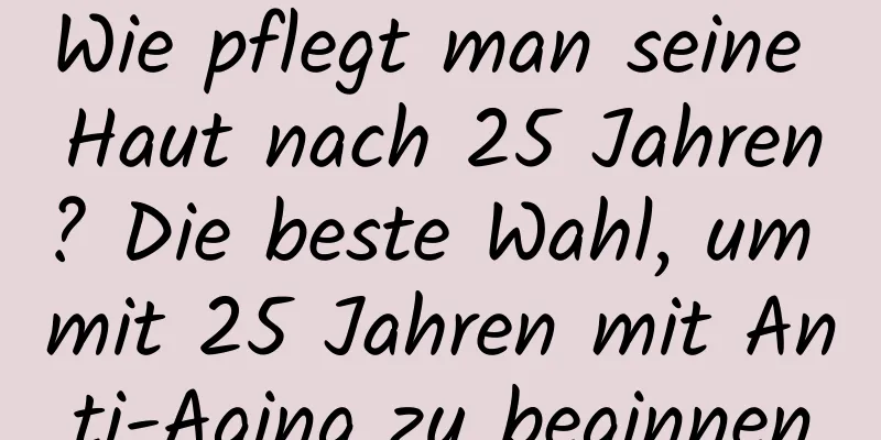 Wie pflegt man seine Haut nach 25 Jahren? Die beste Wahl, um mit 25 Jahren mit Anti-Aging zu beginnen