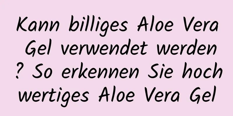 Kann billiges Aloe Vera Gel verwendet werden? So erkennen Sie hochwertiges Aloe Vera Gel