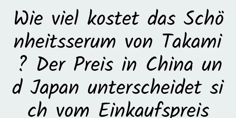 Wie viel kostet das Schönheitsserum von Takami? Der Preis in China und Japan unterscheidet sich vom Einkaufspreis