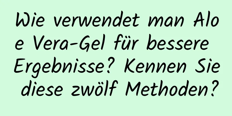 Wie verwendet man Aloe Vera-Gel für bessere Ergebnisse? Kennen Sie diese zwölf Methoden?