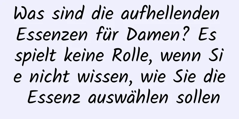 Was sind die aufhellenden Essenzen für Damen? Es spielt keine Rolle, wenn Sie nicht wissen, wie Sie die Essenz auswählen sollen