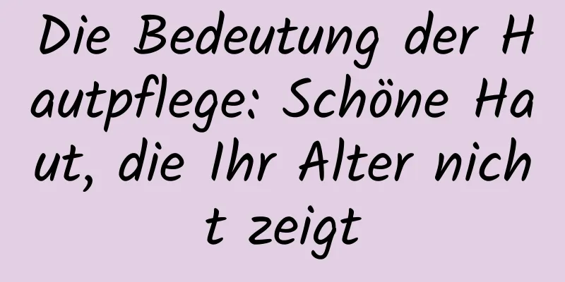 Die Bedeutung der Hautpflege: Schöne Haut, die Ihr Alter nicht zeigt