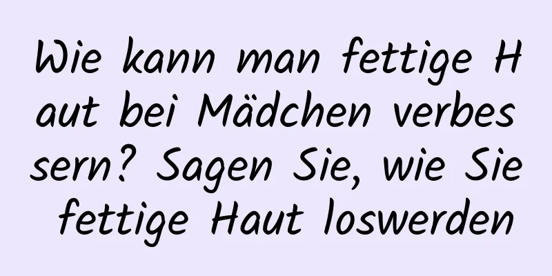 Wie kann man fettige Haut bei Mädchen verbessern? Sagen Sie, wie Sie fettige Haut loswerden