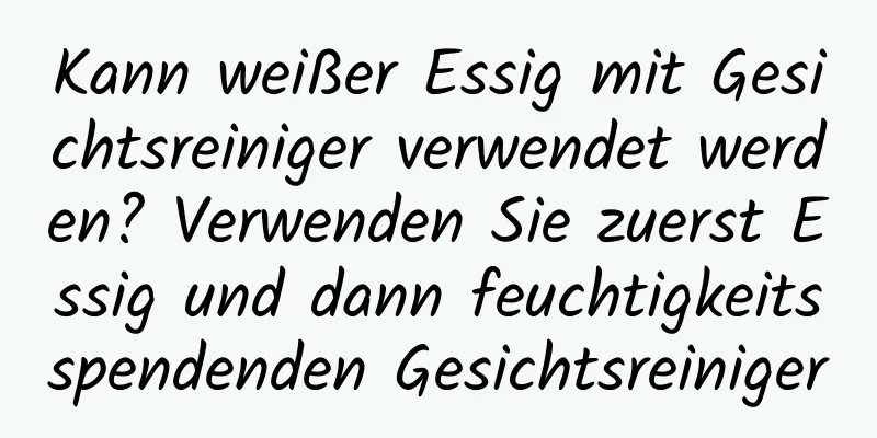 Kann weißer Essig mit Gesichtsreiniger verwendet werden? Verwenden Sie zuerst Essig und dann feuchtigkeitsspendenden Gesichtsreiniger
