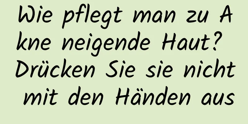 Wie pflegt man zu Akne neigende Haut? Drücken Sie sie nicht mit den Händen aus