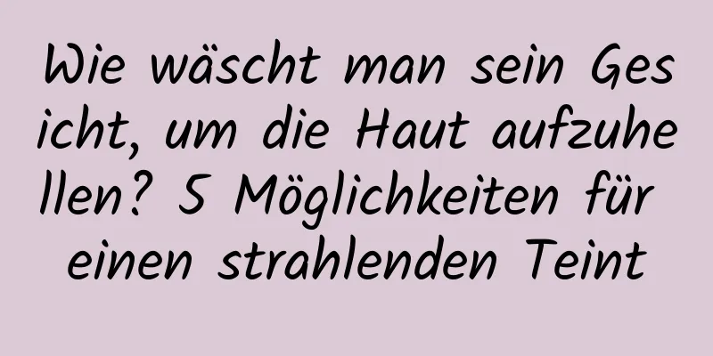 Wie wäscht man sein Gesicht, um die Haut aufzuhellen? 5 Möglichkeiten für einen strahlenden Teint