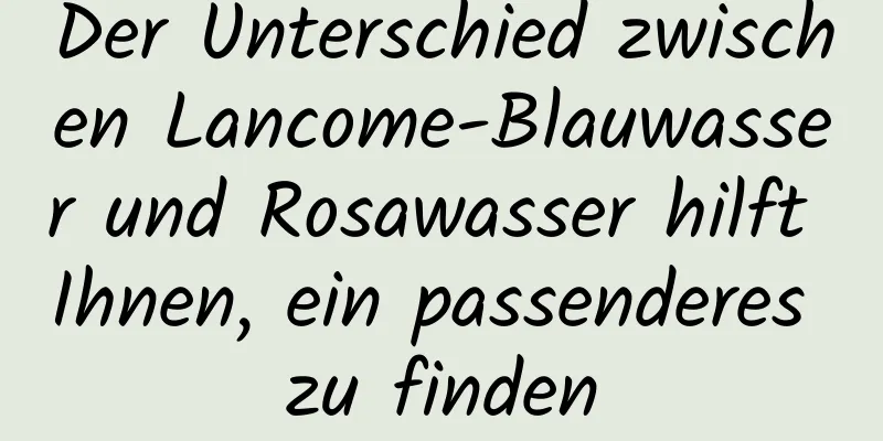 Der Unterschied zwischen Lancome-Blauwasser und Rosawasser hilft Ihnen, ein passenderes zu finden