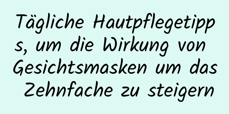 Tägliche Hautpflegetipps, um die Wirkung von Gesichtsmasken um das Zehnfache zu steigern