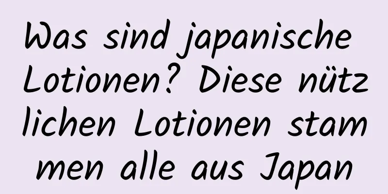 Was sind japanische Lotionen? Diese nützlichen Lotionen stammen alle aus Japan