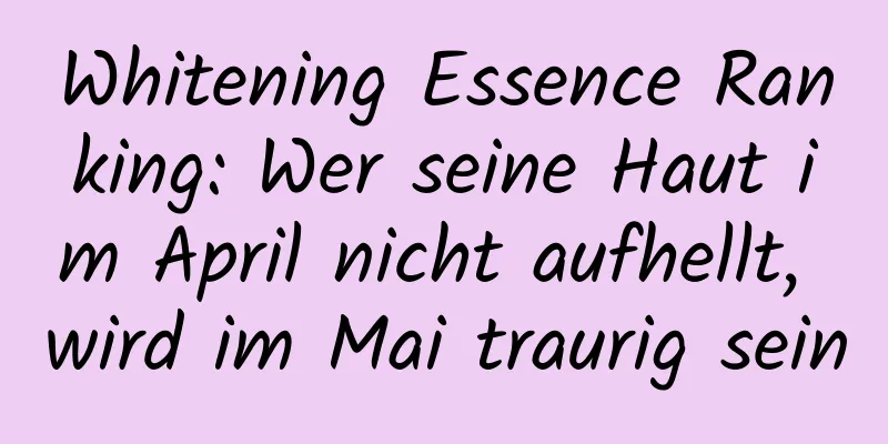 Whitening Essence Ranking: Wer seine Haut im April nicht aufhellt, wird im Mai traurig sein