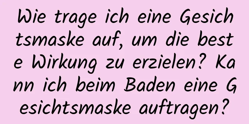 Wie trage ich eine Gesichtsmaske auf, um die beste Wirkung zu erzielen? Kann ich beim Baden eine Gesichtsmaske auftragen?