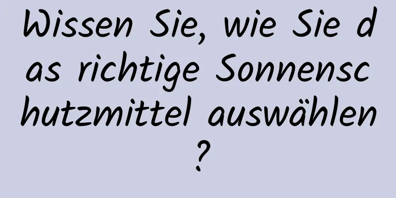 Wissen Sie, wie Sie das richtige Sonnenschutzmittel auswählen?
