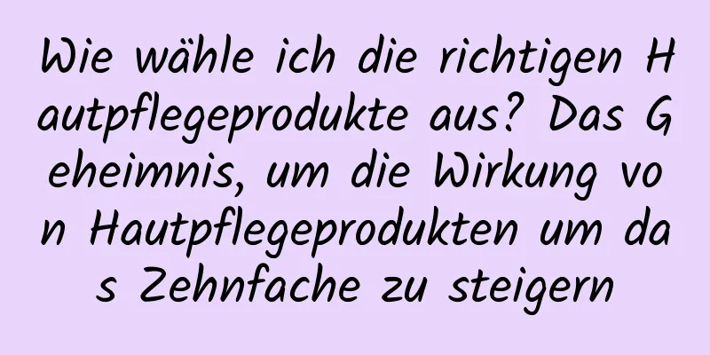 Wie wähle ich die richtigen Hautpflegeprodukte aus? Das Geheimnis, um die Wirkung von Hautpflegeprodukten um das Zehnfache zu steigern