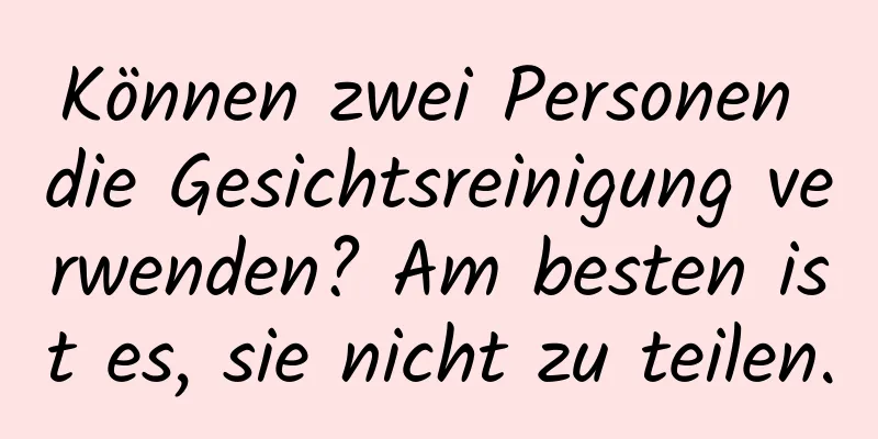 Können zwei Personen die Gesichtsreinigung verwenden? Am besten ist es, sie nicht zu teilen.