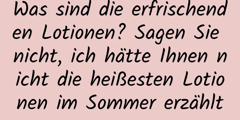 Was sind die erfrischenden Lotionen? Sagen Sie nicht, ich hätte Ihnen nicht die heißesten Lotionen im Sommer erzählt