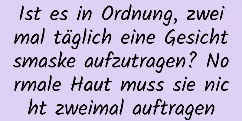 Ist es in Ordnung, zweimal täglich eine Gesichtsmaske aufzutragen? Normale Haut muss sie nicht zweimal auftragen
