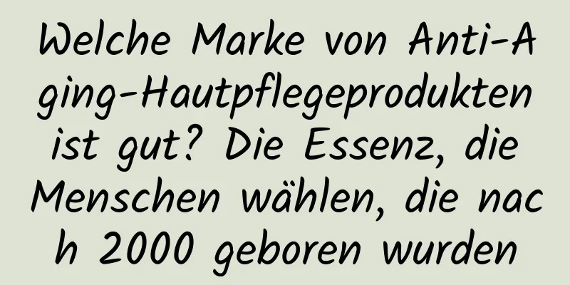 Welche Marke von Anti-Aging-Hautpflegeprodukten ist gut? Die Essenz, die Menschen wählen, die nach 2000 geboren wurden