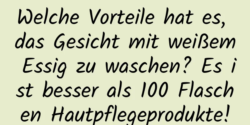 Welche Vorteile hat es, das Gesicht mit weißem Essig zu waschen? Es ist besser als 100 Flaschen Hautpflegeprodukte!