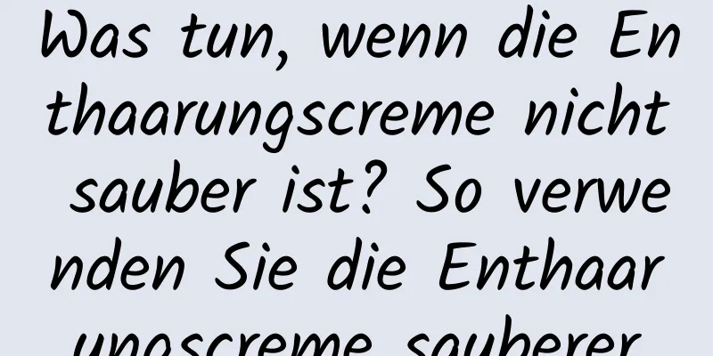 Was tun, wenn die Enthaarungscreme nicht sauber ist? So verwenden Sie die Enthaarungscreme sauberer