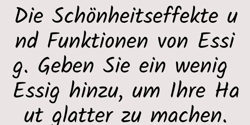 Die Schönheitseffekte und Funktionen von Essig. Geben Sie ein wenig Essig hinzu, um Ihre Haut glatter zu machen.