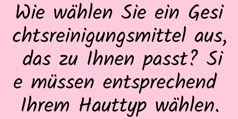 Wie wählen Sie ein Gesichtsreinigungsmittel aus, das zu Ihnen passt? Sie müssen entsprechend Ihrem Hauttyp wählen.