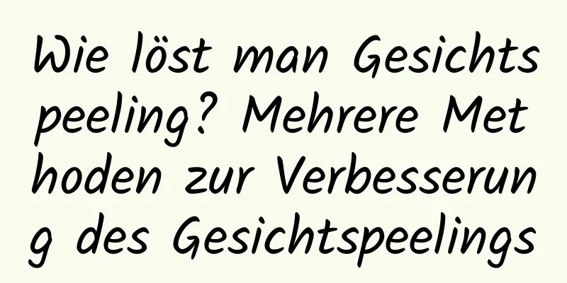 Wie löst man Gesichtspeeling? Mehrere Methoden zur Verbesserung des Gesichtspeelings