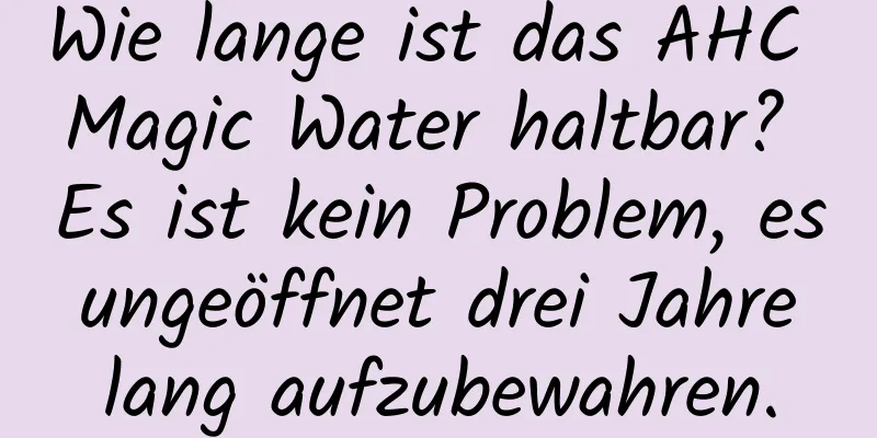 Wie lange ist das AHC Magic Water haltbar? Es ist kein Problem, es ungeöffnet drei Jahre lang aufzubewahren.
