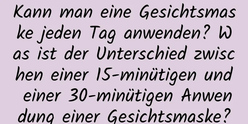 Kann man eine Gesichtsmaske jeden Tag anwenden? Was ist der Unterschied zwischen einer 15-minütigen und einer 30-minütigen Anwendung einer Gesichtsmaske?