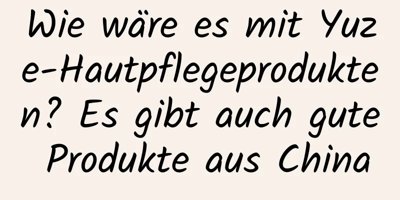 Wie wäre es mit Yuze-Hautpflegeprodukten? Es gibt auch gute Produkte aus China