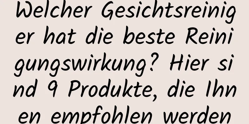 Welcher Gesichtsreiniger hat die beste Reinigungswirkung? Hier sind 9 Produkte, die Ihnen empfohlen werden