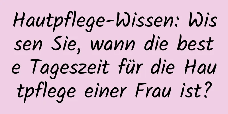 Hautpflege-Wissen: Wissen Sie, wann die beste Tageszeit für die Hautpflege einer Frau ist?