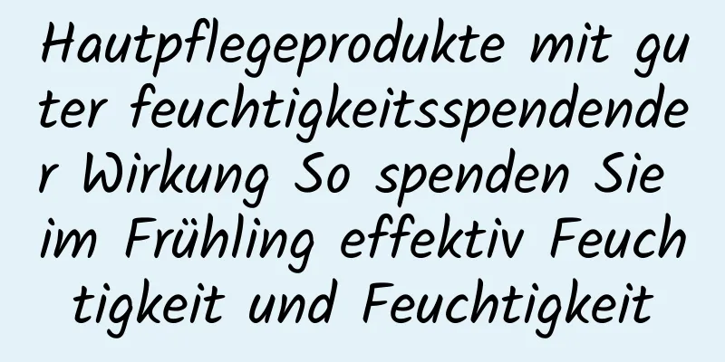 Hautpflegeprodukte mit guter feuchtigkeitsspendender Wirkung So spenden Sie im Frühling effektiv Feuchtigkeit und Feuchtigkeit