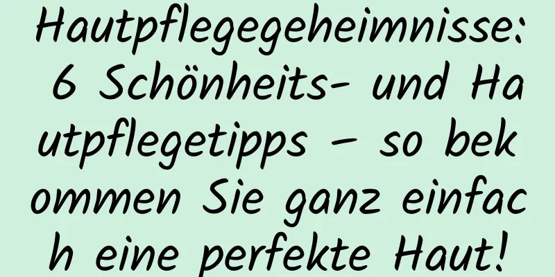 Hautpflegegeheimnisse: 6 Schönheits- und Hautpflegetipps – so bekommen Sie ganz einfach eine perfekte Haut!