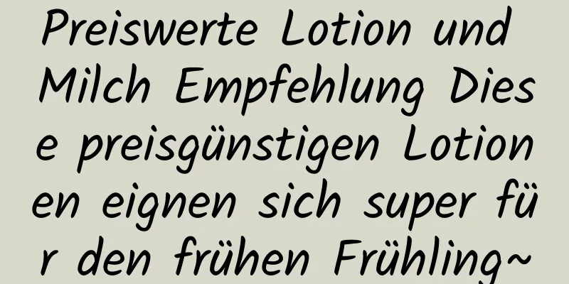 Preiswerte Lotion und Milch Empfehlung Diese preisgünstigen Lotionen eignen sich super für den frühen Frühling~
