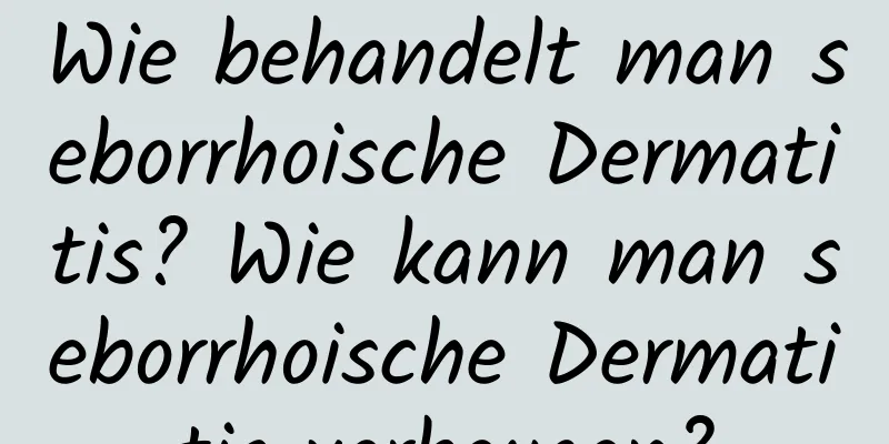 Wie behandelt man seborrhoische Dermatitis? Wie kann man seborrhoische Dermatitis vorbeugen?