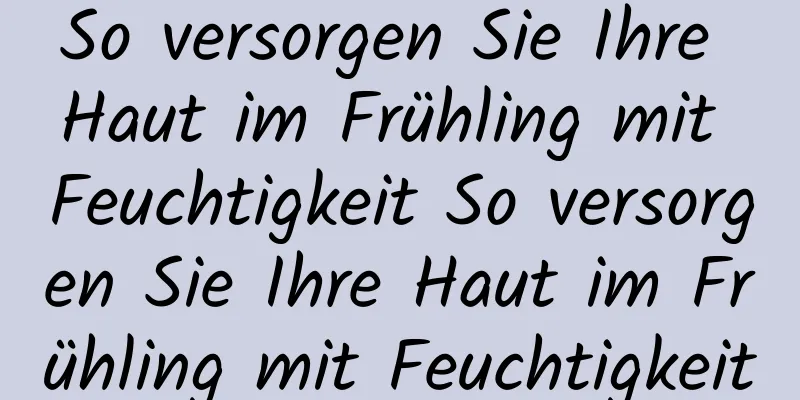 So versorgen Sie Ihre Haut im Frühling mit Feuchtigkeit So versorgen Sie Ihre Haut im Frühling mit Feuchtigkeit